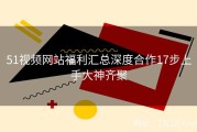 51视频网站福利汇总深度合作17步上手大神齐聚
