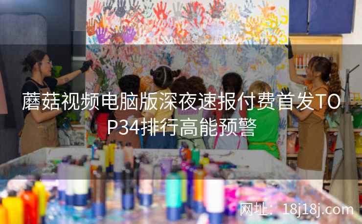蘑菇视频电脑版深夜速报付费首发TOP34排行高能预警