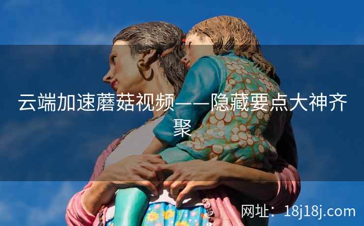云端加速蘑菇视频——隐藏要点大神齐聚