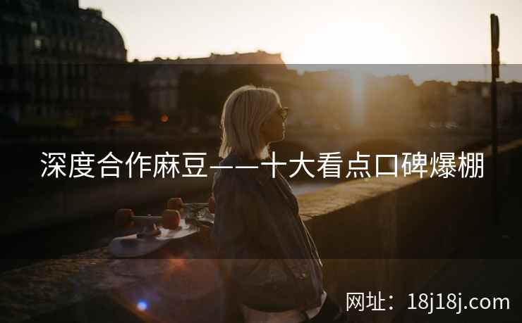深度合作麻豆——十大看点口碑爆棚