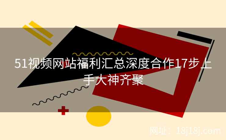 51视频网站福利汇总深度合作17步上手大神齐聚