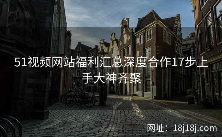 51视频网站福利汇总深度合作17步上手大神齐聚
